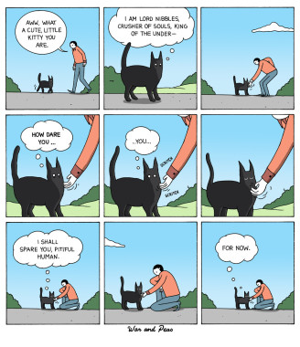 9 panels, out of doors human is appraching and petting cat.
1: Human: Aww, what a cute, little kitty you are.
2: Cat: I am Lord Nibbles, Crusher of Souls, King of the Under—
4: Cat: How dare you…
5: Cat: You…
7: Cat: I shall spare you, pitiful human.
9: Cat: For now.