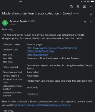 Email from Google; moderation of an item in my saved bookmarks. 
The email indicates a bookmark I had saved violates Google’s policy and they have hidden the bookmark from me and other users.  