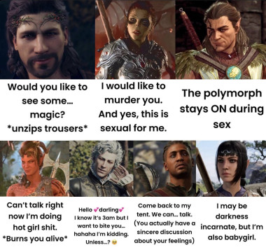 Images of all the characters with text.  Gale: Would you like to see some…magic? *unzips trousers* Lae’zel: I would like to murder you. And yes, this is sexual for me.  Halsin: The polymorph stays ON during sex Karlach: Can’t talk right now I’m doing hot girl shit *burns you alive* Asterion: Hello 💕 darling💕 I know it’s 3am but I want to bite you…hahaha I’m kidding. Unless…? 🥺 Wyll: Come back to my tent. We can…talk. (You actually have a sincere discussion about your feelings) Shadowheart: I may be darkness incarnate, but I’m also babygirl