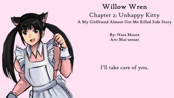 Willow Wren:
My Girlfriend Almost Got Me Killed
Side Stories

Chapter 2: Unhappy Kitty

By NaraMoore
Art: Mai-sensei

Quote: I’ll take care of you.

Image: Sketch of a woman, Kan-chan, dressed as a cat maid. The dress is pink. 猫メイドに扮した女性・かんちゃんのスケッチ。ドレスはピンクです。