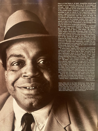 How is it that fame or, at least, recognition should have eluded one so obviously deserving of its accolades as Chicago blues composer performer-producer Willie Dixon? He well may be the single most influential artist in the modern blues. Certainly, in light of his prodigious activities in and on behalf of that magnificent, impas- sioned, urgent and powerful music to which he has con. tributed so significantly over the years, he must be considered one of the major figures of the postwar blues. His position as the foremost modern blues composer would in itself be enough to secure him this status; yet the full extent of his involvement in the Chicago blues goes far beyond his songwriting activities. He's been responsible for many of the hit recordings by such Chicago blues stalwarts as Muddy Waters, Howlin' Wolf, Chuck Berry, Little Walter, Bo Diddley, Jimmy Rogers, Sonny Boy Williamson, Magic Sam, Koko Taylor and a host of others. He's written the songs and, more often than not, has involved himself in the produc. tion of the records as well. In his capacity as staff. producer for Chess Records, the leading Chicago-based blues and r&b label, he has selected the songs and the musicians, overseen their rehearsals, provided the mu- sical arrangements and supervised the actual recording of the songs. Small wonder, then, he's held in such high regard by his Windy City peers. In recent years, happily, Willie has been beginning to receive some recognition for his ongoing role in… 