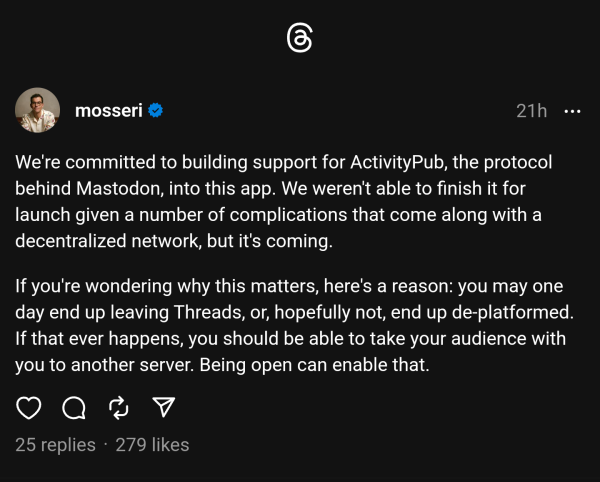 We're committed to building support for ActivityPub, the protocol behind Mastodon, into this app. We weren't able to finish it for launch given a number of complications that come along with a decentralized network, but it's coming.

If you're wondering why this matters, here's a reason: you may one day end up leaving Threads, or, hopefully not, end up de-platformed. If that ever happens, you should be able to take your audience with you to another server. Being open can enable that.