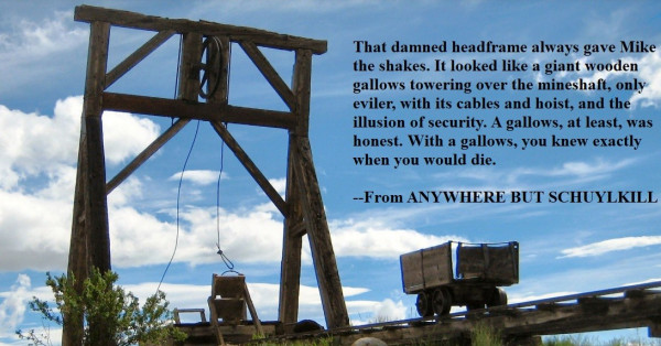 Image of a gallows headframe, above a mine, with a powder blue sky, with clouds, in the background. Caption reads: That damned headframe always gave Mike the shakes. It looked like a giant wooden gallows towering over the mineshaft, only eviler, with its cables and hoist, and the illusion of security. A gallows, at least, was honest. With a gallows, you knew exactly when you would die.

--From ANYWHERE BUT SCHUYLKILL
