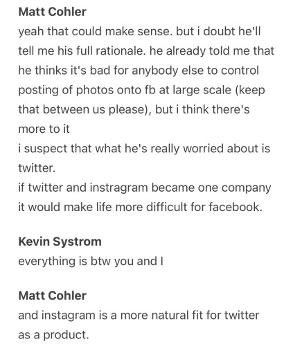 Matt Cohler:
yeah that could make sense. but i doubt he'll tell me his full rationale. he already told me that he thinks it's bad for anybody else to control posting of photos onto fb at large scale (keep that between us please), but i think there's more to it
i suspect that what he's really worried about is twitter.
if twitter and instragram became one company it would make life more difficult for facebook.

Kevin Systrom:
everything is btw you and I

Matt Cohler:
and instagram is a more natural fit for twitter as a product.