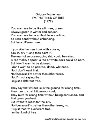 Grigory Pozhenyan
I'M THAT KIND OF TREE
(1977)
Draft translation from Russian by Ilya Ash

You want me to be like a fir tree, green,
Always green in winter and autumn.
You want me to be as flexible as a willow,
So I can bend without unbending.
But I'm a different tree.
If you skin the tree trunk with a plane,
Saw it, dry it, and then paint it,
The mast of an ocean-going ship could be raised,
A red violin, a spear, a red or white deck could be born.
But I don't want to be skinned.
I don't want to be painted, dried, whitened.
No, I don't want that.
Not because I'm better than other trees.
No, I'm not saying that.
I'm just a different tree.
They say that if trees lie in the ground for a long time,
they turn to coal, bituminous coal,
They burn for a long time without being consumed, and
that gives you heat.
But I want to reach for the sky.
Not because I'm better than other trees, no.
It's just that I'm a different tree.
I'm that kind of tree.