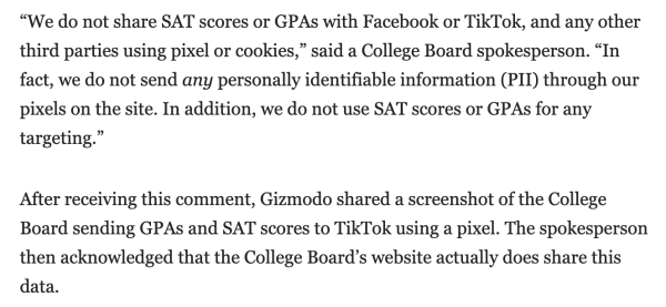 Quote from article: 
“We do not share SAT scores or GPAs with Facebook or TikTok, and any other third parties using pixel or cookies,” said a College Board spokesperson. “In fact, we do not send any personally identifiable information (PII) through our pixels on the site. In addition, we do not use SAT scores or GPAs for any targeting.”

After receiving this comment, Gizmodo shared a screenshot of the College Board sending GPAs and SAT scores to TikTok using a pixel. The spokesperson then acknowledged that the College Board’s website actually does share this data.