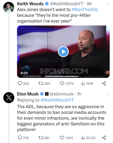 Screenshot of two tweets. The first was posted nine hours ago by Keith Woods, who has the handle @KeithWoodsYT.

His tweet reads: "Alex Jones doesn't want to #BanTheADL because 'they're the most pro-Hitler organisation I've ever seen'."

Embedded in the tweet is a 25-second video of conspiracy theorist Alex Jones with the URL of his website, infowars.com shown in the bottom third of the thumbnail. 

Statistics under Woods' tweet show it has 392 replies, 365 retweets, 1,975 likes, and 151,000 views.

The second tweet is a reply to Woods by Elon Musk, with the handle @elonmusk, from one hour ago.

It reads: "The ADL, because they are so aggressive in their demands to ban social media accounts for even minor infractions, are ironically the biggest generators of anti-Semitism on this platform!"

Statistics under Musk's tweet show it has 219 replies, 361 retweets, 1,691 likes, and 33,200 views. 