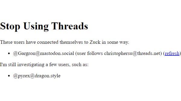 HTML page screenshot:

Stop Using Threads
These users have connected themselves to Zuck in some way.

@Gargron@mastodon.social (user follows christophersu@threads.net) (refresh)

I'm still investigating a few users, such as:

@pyrex@dragon.style