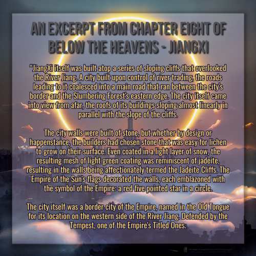 A graphic created using an illustration of a landscape. The landscape is dark, a sprawling castle with a kingdom surrounding it, misty clouds twisting between structures. In the sky framing the tallest center spire is a vast circular halo made of glowing flame and light. 

The title of the graphic reads "An Excerpt from Chapter Eight of Below the Heavens - JiangXi" in gray text, and the body test is below it in gold, it reads:

"JiangXi itself was built atop a series of sloping cliffs that overlooked the River Jiang. A city built upon control of river trading, the roads leading to it coalesced into a main road that ran between the city's border and the Slumbering Forest's eastern edge. The city itself came into view from afar, the roofs of its buildings sloping almost linearly in parallel with the slope of the cliffs.

The city walls were built of stone, but whether by design or happenstance, the builders had chosen stone that was easy for lichen to grow on their surface. Even coated in a light layer of snow, the resulting mesh of light green coating was reminiscent of jadeite, resulting in the walls being affectionately termed the Jadeite Cliffs. The Empire of the Sun's flags decorated the walls, each emblazoned with the symbol of the Empire: a red five pointed star in a circle.

The city itself was a border city of the Empire, named in the Old Tongue for its location on the western side of the River Jiang. Defended by the Tempest, one of the Empire's Titled Ones."