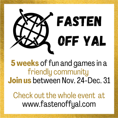 A image with text. The text says "Fasten Off Yal" in bold black letters. Followed by the text "5 weeks of fun and games in a friendly community. Join is between Nov. 24-Dec. 31. Check out the whole event at www.fastenoffyal.com" this is displayed in both gold and black letters. The image has a white background and a gold border. In the top left corner there's a logo which is a ball of yarn with a needle and hook through it in black and white