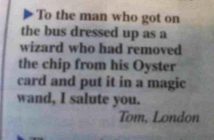 Screenshot of a message in the London Metro newspaper.
"To the man who got on the bus dressed up as a wizard who had removed the chip from his Oyster card and put it in a magic wand,  I salute you."
Tom, London