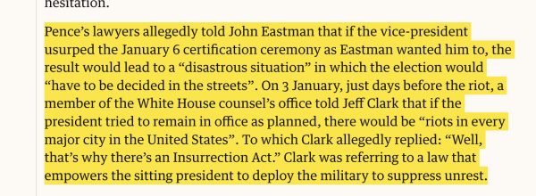 Pence’s lawyers allegedly told John Eastman that if the vice-president usurped the January 6 certification ceremony as Eastman wanted him to, the result would lead to a “disastrous situation” in which the election would “have to be decided in the streets”. On 3 January, just days before the riot, a member of the White House counsel’s office told Jeff Clark that if the president tried to remain in office as planned, there would be “riots in every major city in the United States”. To which Clark allegedly replied: “Well, that’s why there’s an Insurrection Act.” Clark was referring to a law that empowers the sitting president to deploy the military to suppress unrest.

