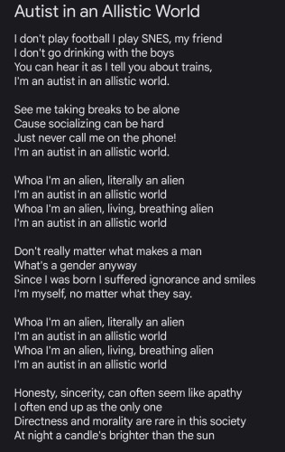I don't play football I play SNES, my friend
I don't go drinking with the boys
You can hear it as I tell you about trains,
I'm an autist in an allistic world.

See me taking breaks to be alone
Cause socializing can be hard
Just never call me on the phone!
I'm an autist in an allistic world.

Whoa I'm an alien, literally an alien
I'm an autist in an allistic world
Whoa I'm an alien, living, breathing alien
I'm an autist in an allistic world

Don't really matter what makes a man
What's a gender anyway
Since I was born I suffered ignorance and smiles
I'm myself, no matter what they say.

Whoa I'm an alien, literally an alien
I'm an autist in an allistic world
Whoa I'm an alien, living, breathing alien
I'm an autist in an allistic world

Honesty, sincerity, can often seem like apathy
I often end up as the only one
Directness and morality are rare in this society
At night a candle's brighter than the sun