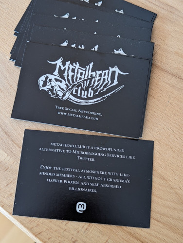 Metalhead.club Business cards

"METALHEAD.CLUB IS A CROWDFUNDED ALTERNATIVE TO MICROBLOGGING SERVICES LIKE

TWITTER.

ENJOY THE FESTIVAL ATMOSPHERE WITH LIKE- MINDED MEMBERS - ALL WITHOUT GRANDMA'S FLOWER PHOTOS AND SELF-ABSORBED

BILLIONAIRES."
