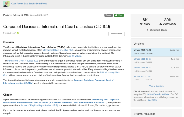 A screenshot of the Zenodo landing page of the Corpus of Decisions: International Court of Justice (CD-ICJ). The abstract reads:

The Corpus of Decisions: International Court of Justice (CD-ICJ) collects and presents for the first time in human- and machine-readable form all published decisions of the International Court of Justice (ICJ). Among these are judgments, advisory opinions and orders, as well as their respective appended minority opinions (declarations, separate opinions and dissenting opinions). The International Court of Justice has kindly made available these documents on its website.

The International Court of Justice (ICJ) is the primary judicial organ of the United Nations and one of the most consequential courts in international law. Called the 'World Court' by many, it is the only international court with general thematic jurisdiction. While critics occasionally note the lack of compulsory jurisdiction and sharply limited access to the Court, its opinions continue to have an outsize influence on the modern interpretation, codification and wider development of international law. Every international legal textbook covers the workings and decisions of the Court in extenso and participation in international moot courts such as the Philip C. Jessup Moot Court without regular reference to and citation of the International Court of Justice's decisions is unthinkable.