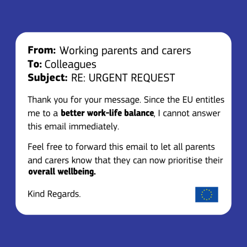 Email template with EU emblem in bottom left corner. The email reads as follows:  

From: Working parents and carers 

To: Colleagues 

Subject: RE: URGENT REQUEST 

Thank you for your message. Since the EU entitles me to a better work-life balance, I cannot answer this email immediately.  

Feel free to forward this email to let all parents and carers know that they can now prioritise their overall wellbeing. 