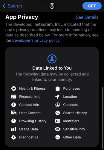 Screenshot of App Privacy screen for Instagram’s Threads apps:

The developer, Instagram, Inc., indicated that the app's privacy practices may include handling of data as described below. For more information, see the developer's privacy policy.

Data Linked to You

The following data may be collected and linked to your identity:

- Health & Fitness
- Financial Info
- Contact Info
- User Content
- Browsing History
- Usage Data
- Diagnostics
- Purchases
- Location
- Contacts
- Search History
- Identifiers
- Sensitive Info
- Other Data