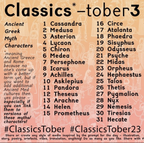 Classics*-Tober3 Ancient Greek Myth Characters  * meaning Ancient Greece and Rome because no one's come up with a better term yet, but if you want to add additional Ancient Med cultures then yes please - especially if you can link them to versions of these myths/ characters!  1 Cassandra  2 Medusa 3 Asterion 4 Lycaon  5 Chiron 6 Medea 7 Persephone  8 Icarus 9 Achilles 10 Asklepius 11 Pandora  12 Theseus 13 Arachne 14 Helen 15 Prometheus  16 Circe  17 Atalanta 18 Phaedra 19 Sisyphus  20 Odysseus 21 Psyche  22 Midas 23 Orpheus  24 Hephaestus 25 Talos 26 Thetis  27 Pygmalion 28 Nyx  29 Nemesis  30 Tiresias 31 Hecate   #ClassicsTober #ClassicsTober23 Share or create any style of media inspired by the prompt for the day - illustration story, poetry, artefacts, video, translation, anything! Do as many as you like. Share with the hashtags above. 