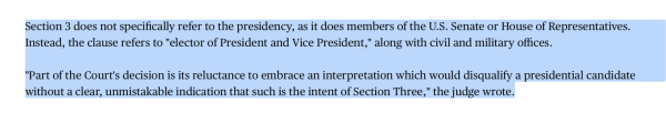Section 3 does not specifically refer to the presidency, as it does members of the U.S. Senate or House of Representatives. Instead, the clause refers to "elector of President and Vice President," along with civil and military offices.

"Part of the Court's decision is its reluctance to embrace an interpretation which would disqualify a presidential candidate without a clear, unmistakable indication that such is the intent of Section Three," the judge wrote.