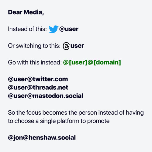 Dear Media,

Instead of this: Twitter @user

or switching to this: Threads @user

go with this instead: @[user]@[domain]

@user@twitter.com
@user@threads.net
@user@mastodon.social

so the focus becomes the person instead of having to choose a single platform to promote

@jon@henshaw.social