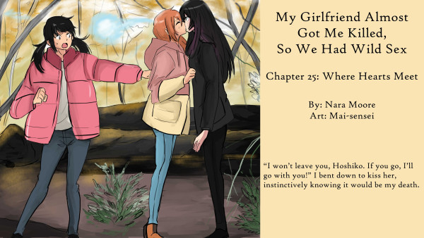        My Girlfriend Almost Got Me Killed, so We Had Wild Sex
           Chapter 25: Where Hearts Meet
       
       By: Nara Moore
       Art: Mai-sensei

       Image: Three figures stand in the middle of an autumn forest. One figure, Kao, with long black hair, is staring straight ahead. Another woman, Shiro, with ginger hair is stretching up to kiss her. Another shorter woman, Kan-chan, is trying to pull Shiro away from the tall woman. Above their head is a glob of blue light with comet-like phosphorescent tails.
                   
                   生姜色の髪の女性、シロさんが、黒髪の女性、カオさんを壁に押し付けている。シロさんはカオさんの髪を掴みながら、その首筋を噛んでいる。二人とも冬のコートを着ている。背景には、渦巻く超自然的な気配がある。
                   
       Quote: “I won’t leave you, Hoshiko. If you go, I’ll go with you!” I bent down to kiss her, instinctively knowing it would be my death.