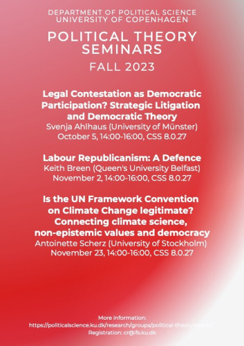 Pink and red poster of the Political Theory Seminars for the Fall 2023 at the University of Copenhagen. 
On the program:
On October 5, from 14:00 to 16:00: "Legal Contestation as Democratic Participation? Strategic Litigation and Democratic Theory" by Svenja Ahlhaus (University of Münster)
On November 2, from 14:00 to 16:00: "Labour Republicanism: A Defence" by Keith Breen (Queen's University Belfast)
On November 23, from 14:00 to 16:00: "Is the UN Framework Convention on Climate Change legitimate? Connecting climate science,
non-epistemic values and democracy" by Antoinette Scherz (University of Stockholm)
