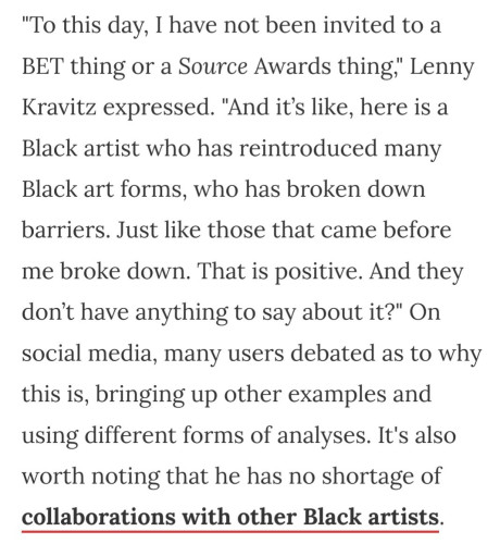 "To this day, I have not been invited to a BET thing or a Source Awards thing," Lenny Kravitz expressed. "And it’s like, here is a Black artist who has reintroduced many Black art forms, who has broken down barriers. Just like those that came before me broke down. That is positive. And they don’t have anything to say about it?" On social media, many users debated as to why this is, bringing up other examples and using different forms of analyses. It's also worth noting that he has no shortage of collaborations with other Black artists.