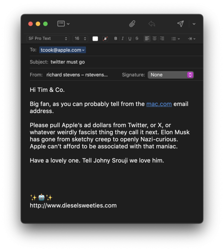 email to tcook@apple.com
subject: twitter must go


Hi Tim & Co.

Big fan, as you can probably tell from the mac.com email address. 

Please pull Apple’s ad dollars from Twitter, or X, or whatever weirdly fascist thing they call it next. Elon Musk has gone from sketchy creep to openly Nazi-curious. Apple can’t afford to be associated with that maniac.

Have a lovely one. Tell Johny Srouji we love him.

✨🤖✨
http://www.dieselsweeties.com