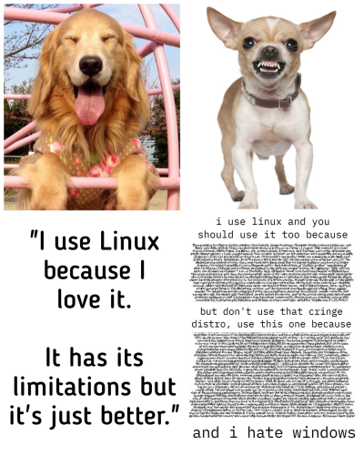In this meme, we have two dogs. The golden retriever is a happy dog who uses Linux because he likes it but understands Linux has limitations, too. He doesn’t force anyone else into using Linux. The little Chihuahua dog is also a Linux user but is very aggressive about Linux. He recommends certain disto and acts like an obnoxious spoiled brat. Also, he hates windows from the bottom of his heart. Please boost because I wrote alt text. 😂 