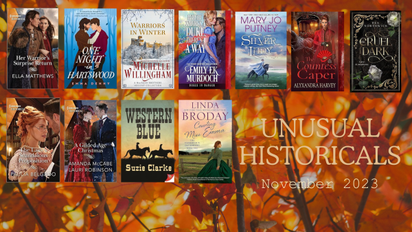 Unusual Historicals November 2023. Graphic shows book covers for Her Warrior's Surprise Return by Ella Matthews, One Night in Hartswood by Emma Denny, Warriors in Winter by Michelle Willingham, Where There's a Duke There's a Way by Emily EK Murdoch, Silver Lady by Mary Jo Putney, The Countess Caper by Alyxandra Harvey, The Cruel Dark by Bea Northwick, The Lady's Scandalous Proposition by Paulia Belgado, A Gilded Age Christmas by Amanda McCabe and Lauri Robison, Western Blue by Suzie Clarke and Courting Miss Emma by Linda Broday