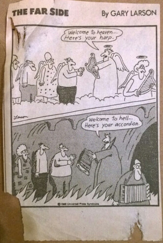 Gary Larson cartoon.

Top frame shows an angel saying “welcome to heaven, here’s your harp” to a bespectacled man with a moustache and wings, while giving him a harp.

Bottom frame shows a devil saying “welcome to hell. Here’s your accordion” to bespectacled man, while giving him an accordion.