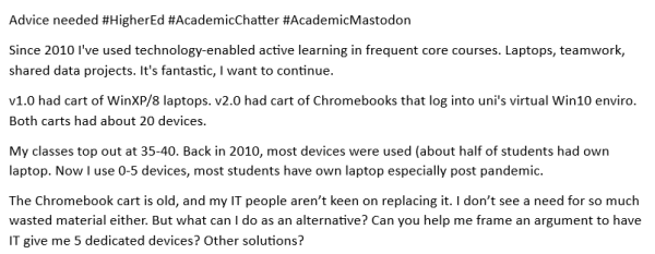 Advice needed #HigherEd #AcademicChatter #AcademicMastodon

Since 2010 I've used technology-enabled active learning in frequent core courses. Laptops, teamwork, shared data projects. It's fantastic, | want to continue.

V1.0 had cart of WinXP/8 laptops. v2.0 had cart of Chromebooks that log into uni's virtual Win10 enviro Both carts had about 20 devices.

My classes top out at 35-40. Back in 2010, most devices were used (about half of students had own laptop. Now | use 0-5 devices, most students have own laptop especially post pandemic.

The Chromebook cart is old, and my IT people aren’t keen on replacing it. I don't see a need for so much wasted material either. But what can | do as an alternative? Can you help me frame an argument to have IT give me 5 dedicated devices? Other solutions? 
