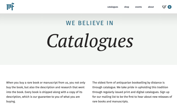 WE BELIEVE IN
CATALOGUES

When you buy a rare book or manuscript from us, you not only buy the book, but also the description and research that went into the book. Every book is shipped along with a copy of its description, which is our guarantee to you of what you are buying.

The oldest form of antiquarian bookselling by distance is through catalogue. We take pride in upholding this tradition through regularly issued print and digital catalogues. Sign up
for our mailing list to be the first to hear about new releases of rare books and manuscripts. 