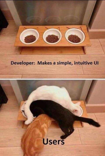 Two images split horizontally. The top image depicts 3 bowls of cat food placed in a linear fashion next to each other, very obviously made so three cats could stand one at each bowl and eat. The text states: "Developer: Makes a simple, intuitive UI."

The bottom image shows 3 cats using the food bowls, only instead of logically standing side-by-side to eat one cat is sat across all bowls and eating out of the furthest one to the right, another cat's back legs are in front of the rightmost bowl but is eating from the leftmost one and a third cat has his head under both cats eating from the middle bowl. The text reads: "Users."