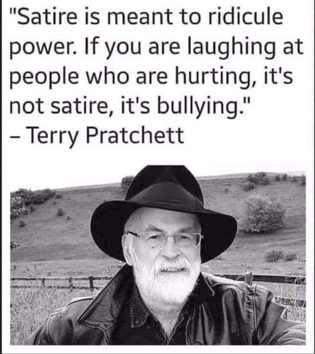Satire is meant to ridicule power. If you are laughing at people who are hurting, it's not satire, it's bullying.

- Terry Pratchett