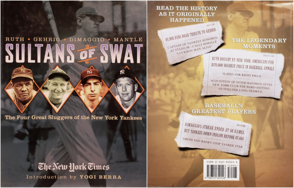 Front cover:
RUTH, GEHRIG, DIMAGGIO, MANTLE.
"SULTANS OF SWAT - The Four Great Sluggers of the New York Yankees."
The New York Times.
Introduction by YOGI BERRA.

Back cover:
READ THE HISTORY AS IT ORIGINALLY HAPPENED.
JULY 6, 1939: 61,808 FANS ROAR TRIBUTE TO GEHRIG - CAPTAIN OF YANKEES HONORED AT STADIUM-CALLS HIMSELF "LUCKIEST MAN ALIVE."

THE LEGENDARY MOMENTS.
JANUARY 6. 1920: RUTH BOUGHT BY NEW YORK AMERICANS FOR $125,000 HIGHEST PRICE IN BASEBALL ANNALS - SLATED FOR RIGHT FIELD -ACQUISITION OF NOTED BATSMAN GIVES NEW YORK CLUB THE HARD-HITTING OUTFIELDER LONG DESIRED.

BASEBALLS GREATEST PLAYERS.
JULY 18, 1941: DIMAGGIO'S STREAK ENDED AT 56 GAMES, BUT YANKEES DOWN INDIANS BEFORE 67,468 - SMITH AND BAGBY STOP YANKEE STAR.

ISBN 0-312-34014-1