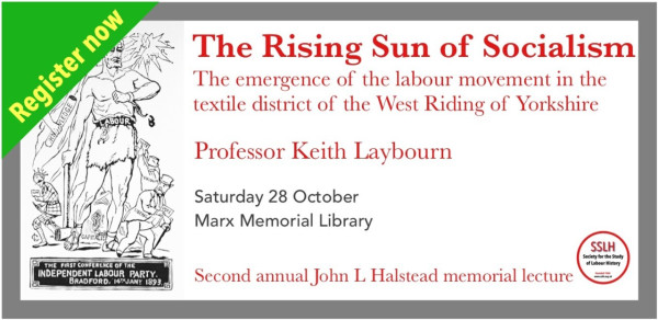 Register now.
The Rising Sun of Socialism: The emergence of the labour movement in the textile district of the West Riding of Yorkshire.
Professor Keith Laybourn.
Saturday 28 October.
Marx Memorial Library.
Society for the Study of Labour History.
Second annual John L Halstead memorial lecture.