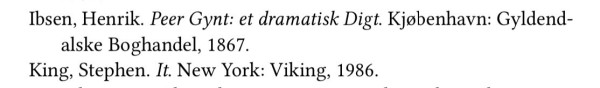 Excerpt from a bibliography:
Ibsen, Henrik. Peer Gynt: et dramatisk Digt. Kjøbenhavn: Gyldendalske Boghandel, 1867.
King, Stephen. It. New York: Viking, 1986.