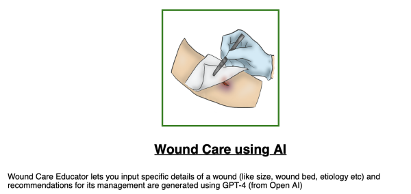 Wound Care using Al

Wound Care Educator lets you input specific details of a wound (like size, wound bed, etiology etc) and recommendations for its management are generated using GPT-4 (from Open Al) 