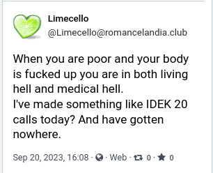 screenshot of post by Limecello (datestamp September 20 2023):

When you are poor and your body is fucked up, you are in both living hell and medical hell.

I've made something like I don't even know 20 calls today? and have gotten nowhere.