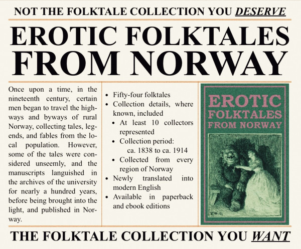 Erotic Folktales from Norway

Once upon a time, in the nineteenth century, certain men began to travel the highways and byways of rural Norway, collecting tales, legends, and fables from the local population. However, some of the tales were considered unseemly, and the manuscripts languished in the archives of the university for nearly a hundred years, before being brought into the light, and published in Norway.

• Fifty-four folktales
• Collection details, where known, included
• At least 10 collectors represented
• Collection period: ca. 1838 to ca. 1914
• Collected from every region of Norway
• Newly translated into modern English

NOT THE FOLKTALE COLLECTION YOU DESERVE; THE FOLKTALE COLLECTION YOU WANT