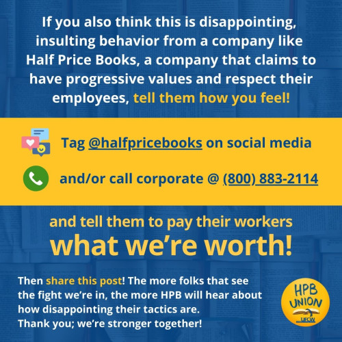 Flyer:

If you also think this is disappointing, insulting behavior from a company like Half Price Books, a company that claims to have progressive values and respect their employees, tell them how you feel.

Tag Half Price Books on social media and/or call corporate @ 800-883-2114 and tell them to pay their workers what they're worth.

Then share this post! The more folks that see the fight we are in, the more Half Price Books will hear about how disappointing their tactics are. Thank you; we're stronger together!
