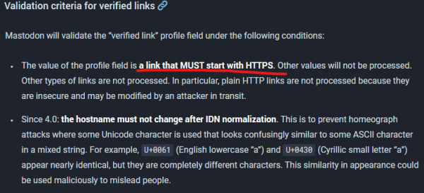 Validation criteria for verified links

Mastodon will validate the “verified link” profile field under the following conditions:

    The value of the profile field is a link that MUST start with HTTPS. Other values will not be processed. Other types of links are not processed. In particular, plain HTTP links are not processed because they are insecure and may be modified by an attacker in transit.
    Since 4.0: the hostname must not change after IDN normalization. This is to prevent homeograph attacks where some Unicode character is used that looks confusingly similar to some ASCII character in a mixed string. For example, U+0061 (English lowercase “a”) and U+0430 (Cyrillic small letter “а”) appear nearly identical, but they are completely different characters. This similarity in appearance could be used maliciously to mislead people.
