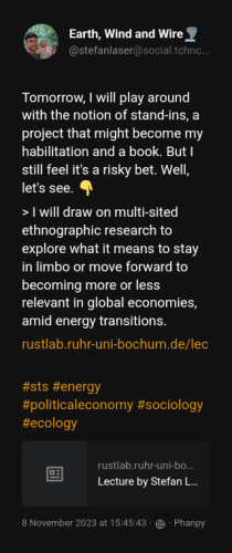 Quoting @stefanlaser@social.tchncs.de:

Tomorrow, I will play around with the notion of stand-ins, a project that might become my habilitation and a book. But I still feel it&#39;s a risky bet. Well, let&#39;s see. 👇 &gt; I will draw on multi-sited ethnographic research to explore what it means to stay in limbo or move forward to becoming more or less relevant in global economies, amid energy transitions. https:// rustlab.ruhr-uni-bochum.de/lec ture-by-stefan-laser-on-stand-in-a-political-economy-of-energy-reserves/ #sts #energy #politicaleconomy #sociology #ecology

The original post is available at https://social.tchncs.de/users/stefanlaser/statuses/111374050494049163