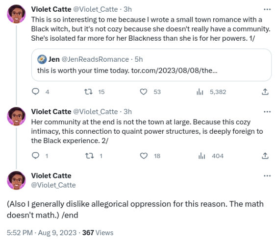 Three-tweet thread by Black ace author Violet Catte:

This is so interesting to me because I wrote a small town romance with a Black witch, but it's not cozy because she doesn't really have a community. She's isolated far more for her Blackness than she is for her powers.

Quoted tweet by Jen Prokop (of Fated Mates):
This is worth your time today (link to the Tor piece in my post)
/end quoted tweet

Violet Catte:

Her community at the end is not the town at large. Because this cozy intimacy, this connection to quaint power structures, is deeply foreign to the Black experience.

(Also I generally dislike allegorical oppression for this reason. The math doesn't math). End.