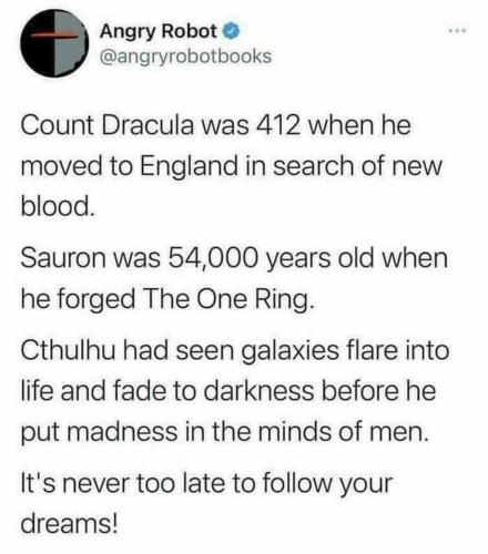 Count Dracula was 412 when he moved to England in search of new blood.
Sauron was 54,000 years old when he forged The One Ring.
Cthulhu had seen galaxies flare into life and fade into darkness before he put madness in the minds of men.
It's never too late to follow your dreams!