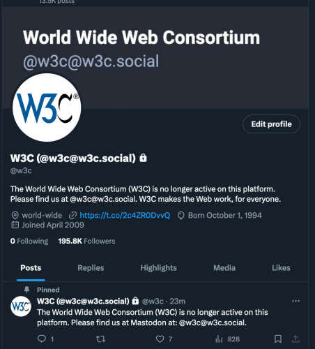 W3C (@w3c@w3c.social)
@w3c

The World Wide Web Consortium (W3C) is no longer active on this platform. Please find us at @w3c@w3c.social. W3C makes the Web work, for everyone. 

© world-wide https://t.co/2c4ZRODvwwQ Born October 1,1994 Joined April 2009 
O Following  195.8K Followers

Pinned
W3C (@w3c@w3c.social) @w3c - 23m 

The World Wide Web Consortium (W3C) is no longer active on this platform. Please find us at Mastodon at: @w3c@w3c.social.