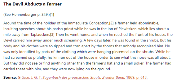 The Devil Abducts a Farmer  (See Hennenberger p. 349.)  Around the time of the holiday of the Immaculate Conception, a farmer held abominable, insulting speeches about his parish priest while he was in the inn of Plewitzken, which lies about a mile away from Taplaucken. Then he went home, and when he reached the front of his house, the Devil carried him away under much screaming. A few days later, he was found in the shrubs. But his body and his clothes were so ripped and torn apart by the thorns that nobody recognized him. He was only identified by parts of the clothing which were hanging piecemeal on the shrubs. While he had screamed so pitifully, his kin ran out of the house in order to see what this noise was all about. But they did not see or find anything other than the farmer’s hat and a small poker. The farmer had carried these with him, and they were now lying on the ground.  Source: Grässe, J. G. T. Sagenbuch des preussischen Staats. Zweiter Band. 1869, p. 613.