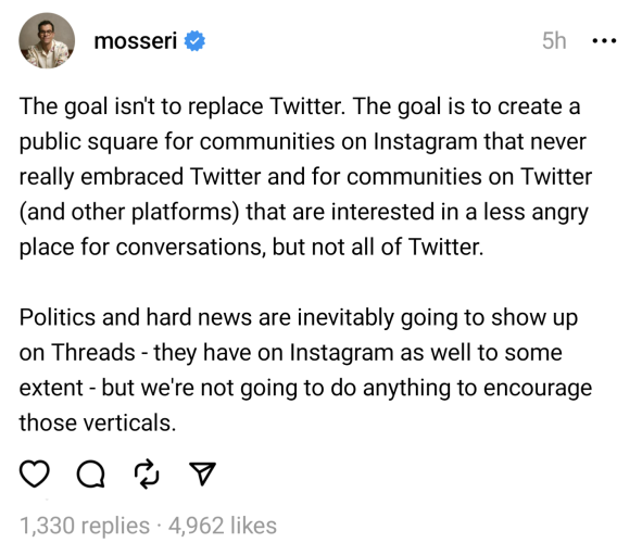e Screenshot of a post on Threads by @mosseri from five hours ago that reads:

"The goal isn't to replace Twitter. The goal is to create a public square for communities on Instagram that never really embraced Twitter and for communities on Twitter (and other platforms) that are interested in a less angry place for conversations, but not all of Twitter. Politics and hard news are inevitably going to show up on Threads they have on Instagram as well to some extent - but we're not going to do anything to encourage those verticals."

The post has 1,330 replies and 4,962 likes.