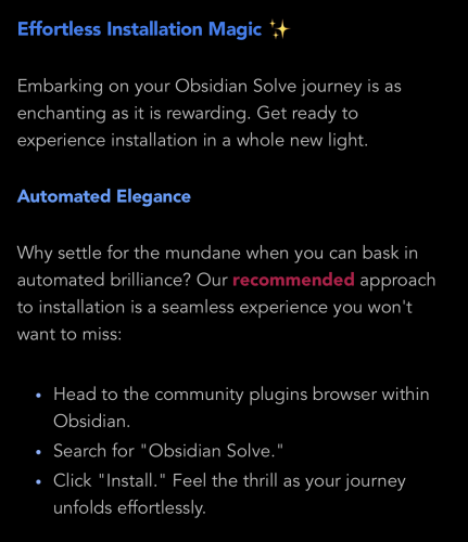 Effortless Installation Magic ✨

Embarking on your Obsidian Solve journey is as enchanting as it is rewarding. Get ready to experience installation in a whole new light.

Automated Elegance

Why settle for the mundane when you can bask in automated brilliance? Our recommended approach to installation is a seamless experience you won't want to miss:

Head to the community plugins browser within Obsidian.
Search for "Obsidian Solve."
Click "Install." Feel the thrill as your journey unfolds effortlessly.